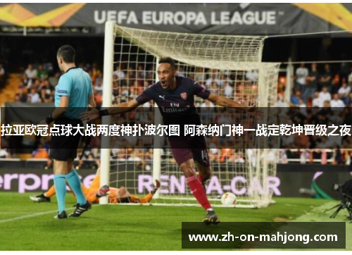 拉亚欧冠点球大战两度神扑波尔图 阿森纳门神一战定乾坤晋级之夜