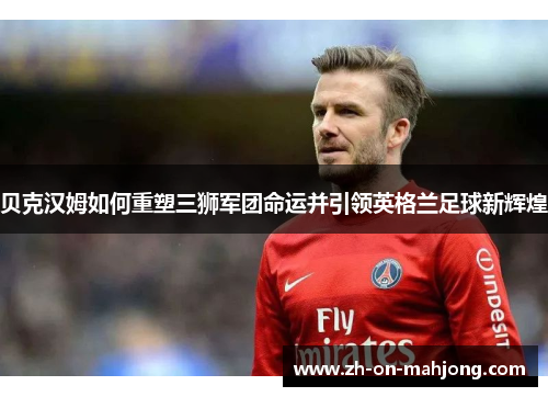 贝克汉姆如何重塑三狮军团命运并引领英格兰足球新辉煌
